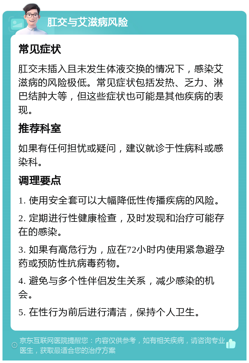 肛交与艾滋病风险 常见症状 肛交未插入且未发生体液交换的情况下，感染艾滋病的风险极低。常见症状包括发热、乏力、淋巴结肿大等，但这些症状也可能是其他疾病的表现。 推荐科室 如果有任何担忧或疑问，建议就诊于性病科或感染科。 调理要点 1. 使用安全套可以大幅降低性传播疾病的风险。 2. 定期进行性健康检查，及时发现和治疗可能存在的感染。 3. 如果有高危行为，应在72小时内使用紧急避孕药或预防性抗病毒药物。 4. 避免与多个性伴侣发生关系，减少感染的机会。 5. 在性行为前后进行清洁，保持个人卫生。