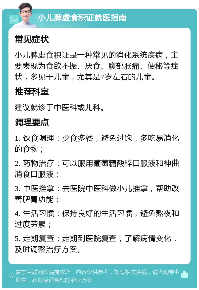 小儿脾虚食积证就医指南 常见症状 小儿脾虚食积证是一种常见的消化系统疾病，主要表现为食欲不振、厌食、腹部胀痛、便秘等症状，多见于儿童，尤其是7岁左右的儿童。 推荐科室 建议就诊于中医科或儿科。 调理要点 1. 饮食调理：少食多餐，避免过饱，多吃易消化的食物； 2. 药物治疗：可以服用葡萄糖酸锌口服液和神曲消食口服液； 3. 中医推拿：去医院中医科做小儿推拿，帮助改善脾胃功能； 4. 生活习惯：保持良好的生活习惯，避免熬夜和过度劳累； 5. 定期复查：定期到医院复查，了解病情变化，及时调整治疗方案。