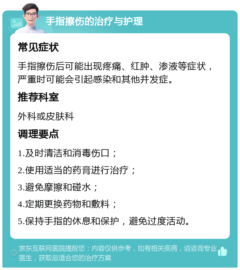 手指擦伤的治疗与护理 常见症状 手指擦伤后可能出现疼痛、红肿、渗液等症状，严重时可能会引起感染和其他并发症。 推荐科室 外科或皮肤科 调理要点 1.及时清洁和消毒伤口； 2.使用适当的药膏进行治疗； 3.避免摩擦和碰水； 4.定期更换药物和敷料； 5.保持手指的休息和保护，避免过度活动。