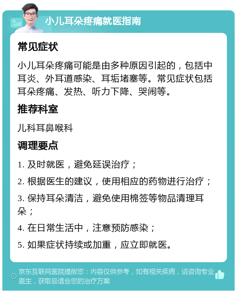 小儿耳朵疼痛就医指南 常见症状 小儿耳朵疼痛可能是由多种原因引起的，包括中耳炎、外耳道感染、耳垢堵塞等。常见症状包括耳朵疼痛、发热、听力下降、哭闹等。 推荐科室 儿科耳鼻喉科 调理要点 1. 及时就医，避免延误治疗； 2. 根据医生的建议，使用相应的药物进行治疗； 3. 保持耳朵清洁，避免使用棉签等物品清理耳朵； 4. 在日常生活中，注意预防感染； 5. 如果症状持续或加重，应立即就医。