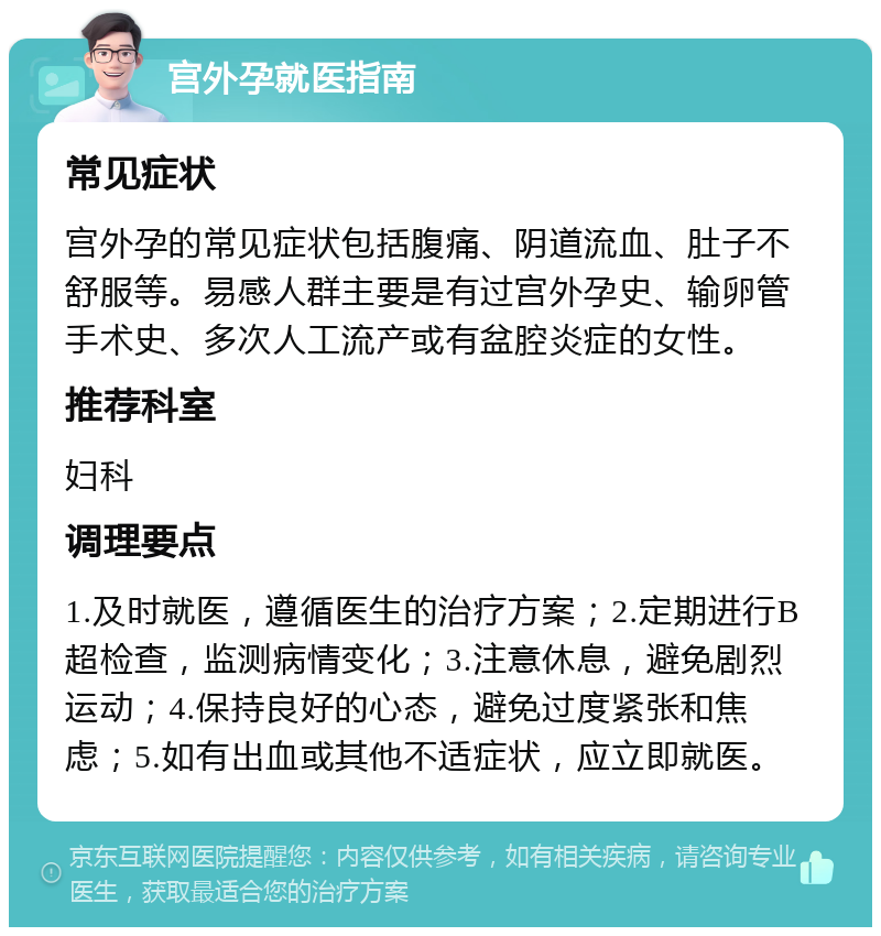 宫外孕就医指南 常见症状 宫外孕的常见症状包括腹痛、阴道流血、肚子不舒服等。易感人群主要是有过宫外孕史、输卵管手术史、多次人工流产或有盆腔炎症的女性。 推荐科室 妇科 调理要点 1.及时就医，遵循医生的治疗方案；2.定期进行B超检查，监测病情变化；3.注意休息，避免剧烈运动；4.保持良好的心态，避免过度紧张和焦虑；5.如有出血或其他不适症状，应立即就医。