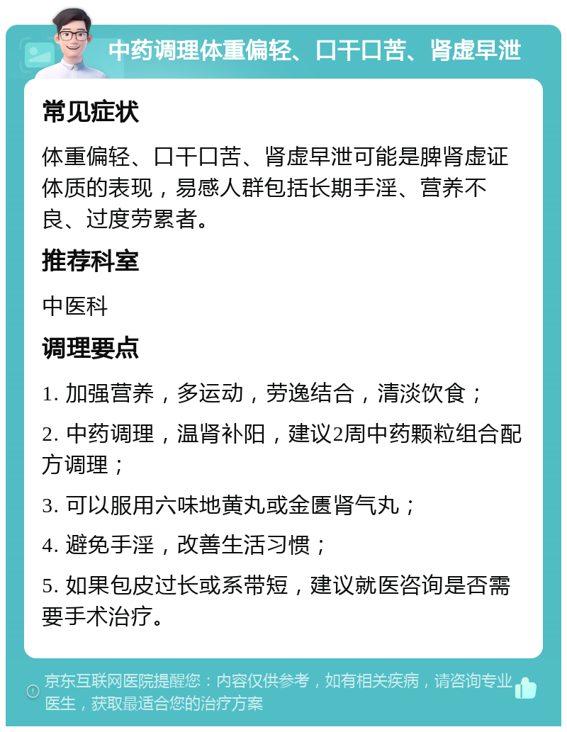 中药调理体重偏轻、口干口苦、肾虚早泄 常见症状 体重偏轻、口干口苦、肾虚早泄可能是脾肾虚证体质的表现，易感人群包括长期手淫、营养不良、过度劳累者。 推荐科室 中医科 调理要点 1. 加强营养，多运动，劳逸结合，清淡饮食； 2. 中药调理，温肾补阳，建议2周中药颗粒组合配方调理； 3. 可以服用六味地黄丸或金匮肾气丸； 4. 避免手淫，改善生活习惯； 5. 如果包皮过长或系带短，建议就医咨询是否需要手术治疗。