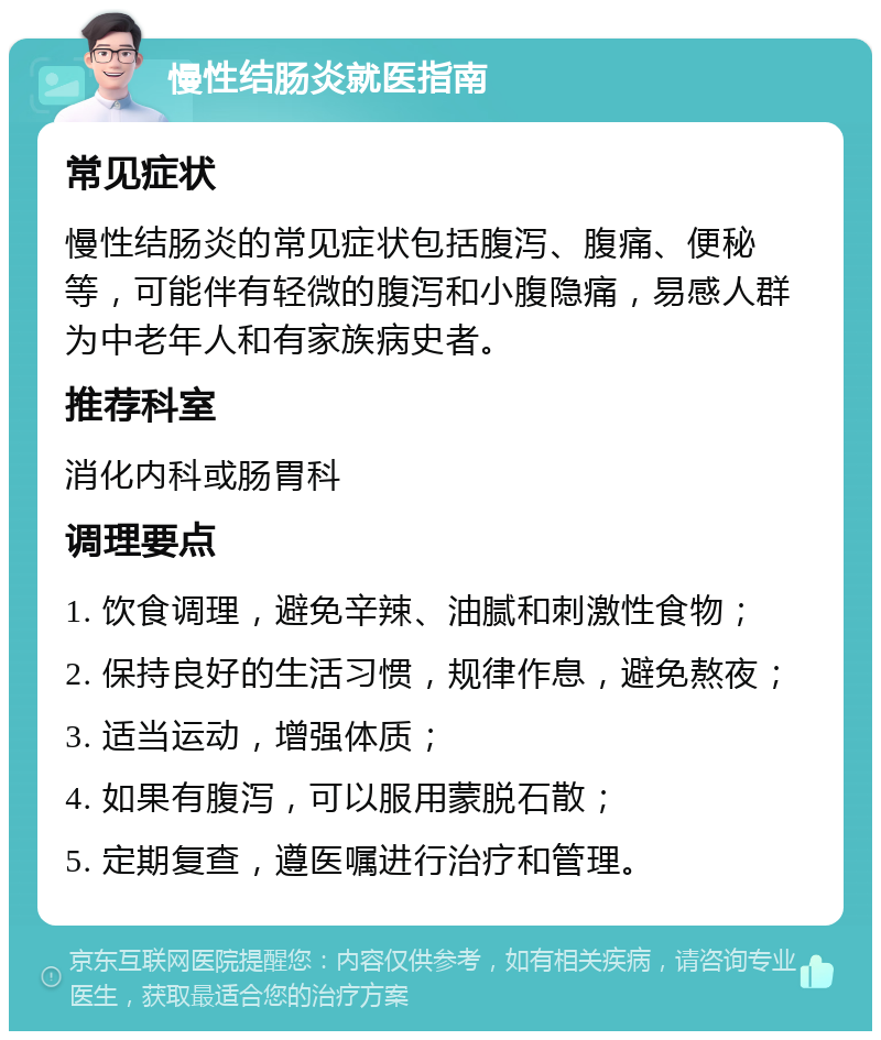 慢性结肠炎就医指南 常见症状 慢性结肠炎的常见症状包括腹泻、腹痛、便秘等，可能伴有轻微的腹泻和小腹隐痛，易感人群为中老年人和有家族病史者。 推荐科室 消化内科或肠胃科 调理要点 1. 饮食调理，避免辛辣、油腻和刺激性食物； 2. 保持良好的生活习惯，规律作息，避免熬夜； 3. 适当运动，增强体质； 4. 如果有腹泻，可以服用蒙脱石散； 5. 定期复查，遵医嘱进行治疗和管理。