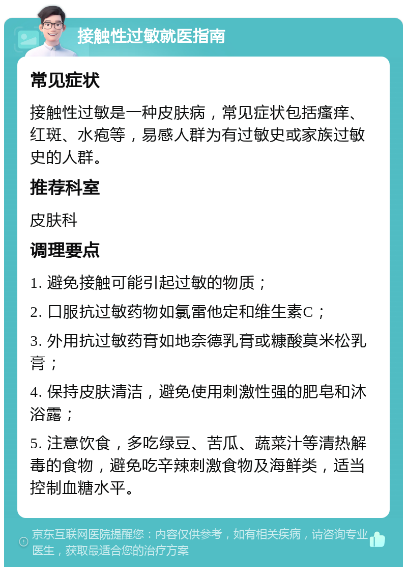 接触性过敏就医指南 常见症状 接触性过敏是一种皮肤病，常见症状包括瘙痒、红斑、水疱等，易感人群为有过敏史或家族过敏史的人群。 推荐科室 皮肤科 调理要点 1. 避免接触可能引起过敏的物质； 2. 口服抗过敏药物如氯雷他定和维生素C； 3. 外用抗过敏药膏如地奈德乳膏或糠酸莫米松乳膏； 4. 保持皮肤清洁，避免使用刺激性强的肥皂和沐浴露； 5. 注意饮食，多吃绿豆、苦瓜、蔬菜汁等清热解毒的食物，避免吃辛辣刺激食物及海鲜类，适当控制血糖水平。