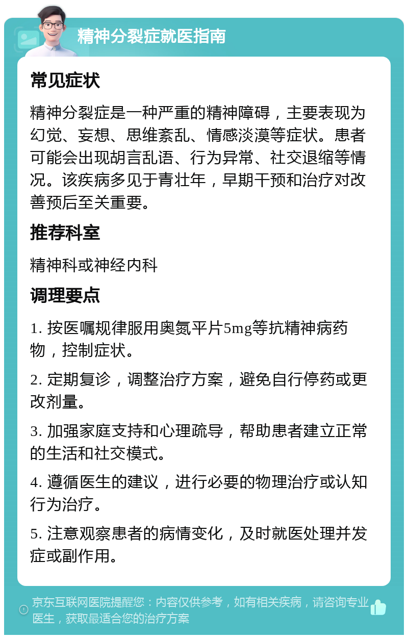 精神分裂症就医指南 常见症状 精神分裂症是一种严重的精神障碍，主要表现为幻觉、妄想、思维紊乱、情感淡漠等症状。患者可能会出现胡言乱语、行为异常、社交退缩等情况。该疾病多见于青壮年，早期干预和治疗对改善预后至关重要。 推荐科室 精神科或神经内科 调理要点 1. 按医嘱规律服用奥氮平片5mg等抗精神病药物，控制症状。 2. 定期复诊，调整治疗方案，避免自行停药或更改剂量。 3. 加强家庭支持和心理疏导，帮助患者建立正常的生活和社交模式。 4. 遵循医生的建议，进行必要的物理治疗或认知行为治疗。 5. 注意观察患者的病情变化，及时就医处理并发症或副作用。