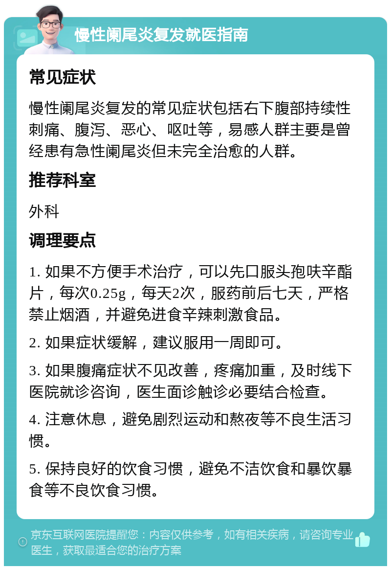 慢性阑尾炎复发就医指南 常见症状 慢性阑尾炎复发的常见症状包括右下腹部持续性刺痛、腹泻、恶心、呕吐等，易感人群主要是曾经患有急性阑尾炎但未完全治愈的人群。 推荐科室 外科 调理要点 1. 如果不方便手术治疗，可以先口服头孢呋辛酯片，每次0.25g，每天2次，服药前后七天，严格禁止烟酒，并避免进食辛辣刺激食品。 2. 如果症状缓解，建议服用一周即可。 3. 如果腹痛症状不见改善，疼痛加重，及时线下医院就诊咨询，医生面诊触诊必要结合检查。 4. 注意休息，避免剧烈运动和熬夜等不良生活习惯。 5. 保持良好的饮食习惯，避免不洁饮食和暴饮暴食等不良饮食习惯。