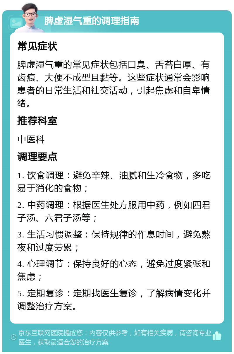 脾虚湿气重的调理指南 常见症状 脾虚湿气重的常见症状包括口臭、舌苔白厚、有齿痕、大便不成型且黏等。这些症状通常会影响患者的日常生活和社交活动，引起焦虑和自卑情绪。 推荐科室 中医科 调理要点 1. 饮食调理：避免辛辣、油腻和生冷食物，多吃易于消化的食物； 2. 中药调理：根据医生处方服用中药，例如四君子汤、六君子汤等； 3. 生活习惯调整：保持规律的作息时间，避免熬夜和过度劳累； 4. 心理调节：保持良好的心态，避免过度紧张和焦虑； 5. 定期复诊：定期找医生复诊，了解病情变化并调整治疗方案。