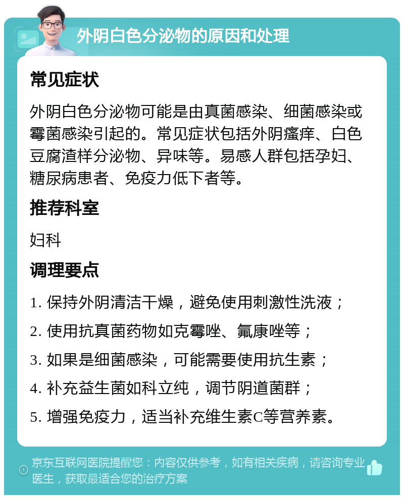 外阴白色分泌物的原因和处理 常见症状 外阴白色分泌物可能是由真菌感染、细菌感染或霉菌感染引起的。常见症状包括外阴瘙痒、白色豆腐渣样分泌物、异味等。易感人群包括孕妇、糖尿病患者、免疫力低下者等。 推荐科室 妇科 调理要点 1. 保持外阴清洁干燥，避免使用刺激性洗液； 2. 使用抗真菌药物如克霉唑、氟康唑等； 3. 如果是细菌感染，可能需要使用抗生素； 4. 补充益生菌如科立纯，调节阴道菌群； 5. 增强免疫力，适当补充维生素C等营养素。