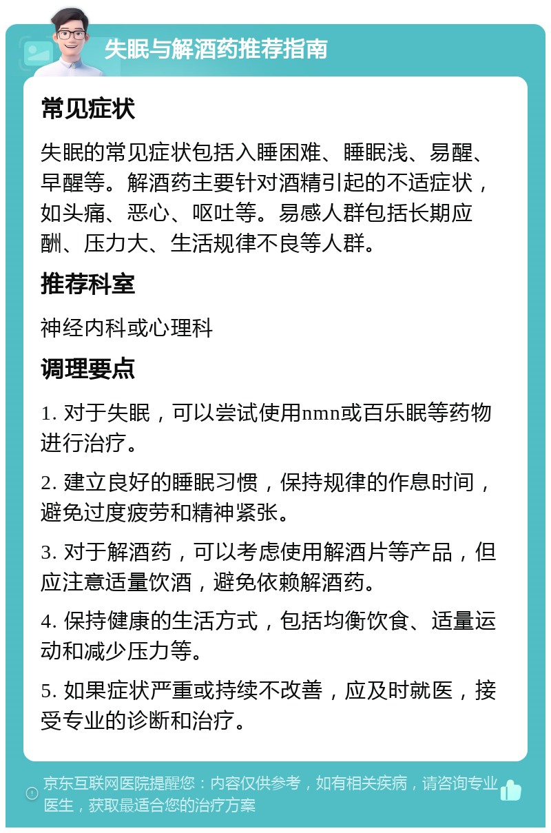 失眠与解酒药推荐指南 常见症状 失眠的常见症状包括入睡困难、睡眠浅、易醒、早醒等。解酒药主要针对酒精引起的不适症状，如头痛、恶心、呕吐等。易感人群包括长期应酬、压力大、生活规律不良等人群。 推荐科室 神经内科或心理科 调理要点 1. 对于失眠，可以尝试使用nmn或百乐眠等药物进行治疗。 2. 建立良好的睡眠习惯，保持规律的作息时间，避免过度疲劳和精神紧张。 3. 对于解酒药，可以考虑使用解酒片等产品，但应注意适量饮酒，避免依赖解酒药。 4. 保持健康的生活方式，包括均衡饮食、适量运动和减少压力等。 5. 如果症状严重或持续不改善，应及时就医，接受专业的诊断和治疗。