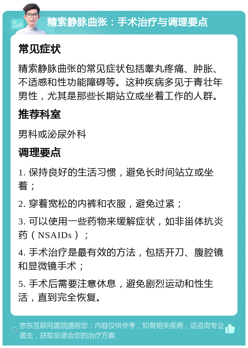 精索静脉曲张：手术治疗与调理要点 常见症状 精索静脉曲张的常见症状包括睾丸疼痛、肿胀、不适感和性功能障碍等。这种疾病多见于青壮年男性，尤其是那些长期站立或坐着工作的人群。 推荐科室 男科或泌尿外科 调理要点 1. 保持良好的生活习惯，避免长时间站立或坐着； 2. 穿着宽松的内裤和衣服，避免过紧； 3. 可以使用一些药物来缓解症状，如非甾体抗炎药（NSAIDs）； 4. 手术治疗是最有效的方法，包括开刀、腹腔镜和显微镜手术； 5. 手术后需要注意休息，避免剧烈运动和性生活，直到完全恢复。