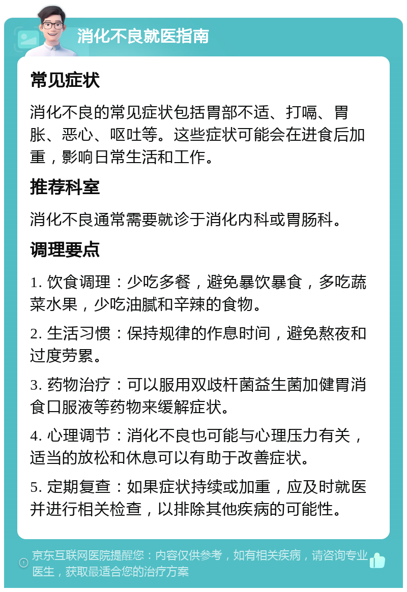 消化不良就医指南 常见症状 消化不良的常见症状包括胃部不适、打嗝、胃胀、恶心、呕吐等。这些症状可能会在进食后加重，影响日常生活和工作。 推荐科室 消化不良通常需要就诊于消化内科或胃肠科。 调理要点 1. 饮食调理：少吃多餐，避免暴饮暴食，多吃蔬菜水果，少吃油腻和辛辣的食物。 2. 生活习惯：保持规律的作息时间，避免熬夜和过度劳累。 3. 药物治疗：可以服用双歧杆菌益生菌加健胃消食口服液等药物来缓解症状。 4. 心理调节：消化不良也可能与心理压力有关，适当的放松和休息可以有助于改善症状。 5. 定期复查：如果症状持续或加重，应及时就医并进行相关检查，以排除其他疾病的可能性。