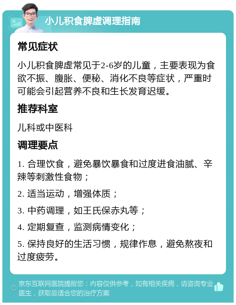 小儿积食脾虚调理指南 常见症状 小儿积食脾虚常见于2-6岁的儿童，主要表现为食欲不振、腹胀、便秘、消化不良等症状，严重时可能会引起营养不良和生长发育迟缓。 推荐科室 儿科或中医科 调理要点 1. 合理饮食，避免暴饮暴食和过度进食油腻、辛辣等刺激性食物； 2. 适当运动，增强体质； 3. 中药调理，如王氏保赤丸等； 4. 定期复查，监测病情变化； 5. 保持良好的生活习惯，规律作息，避免熬夜和过度疲劳。