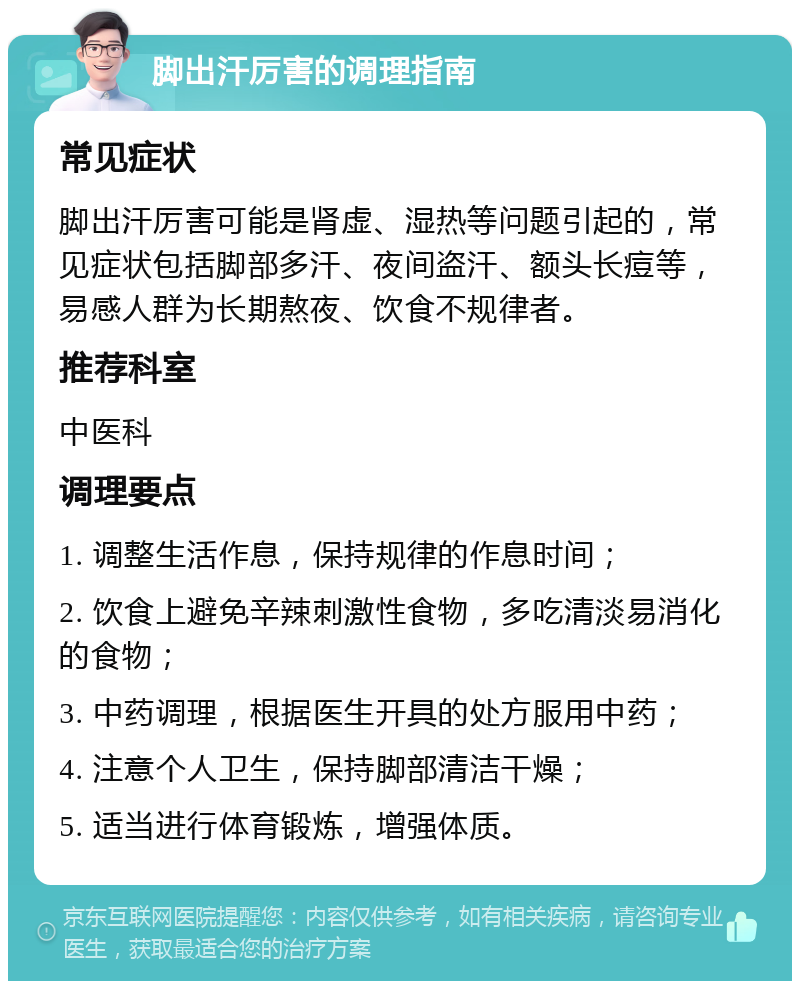 脚出汗厉害的调理指南 常见症状 脚出汗厉害可能是肾虚、湿热等问题引起的，常见症状包括脚部多汗、夜间盗汗、额头长痘等，易感人群为长期熬夜、饮食不规律者。 推荐科室 中医科 调理要点 1. 调整生活作息，保持规律的作息时间； 2. 饮食上避免辛辣刺激性食物，多吃清淡易消化的食物； 3. 中药调理，根据医生开具的处方服用中药； 4. 注意个人卫生，保持脚部清洁干燥； 5. 适当进行体育锻炼，增强体质。