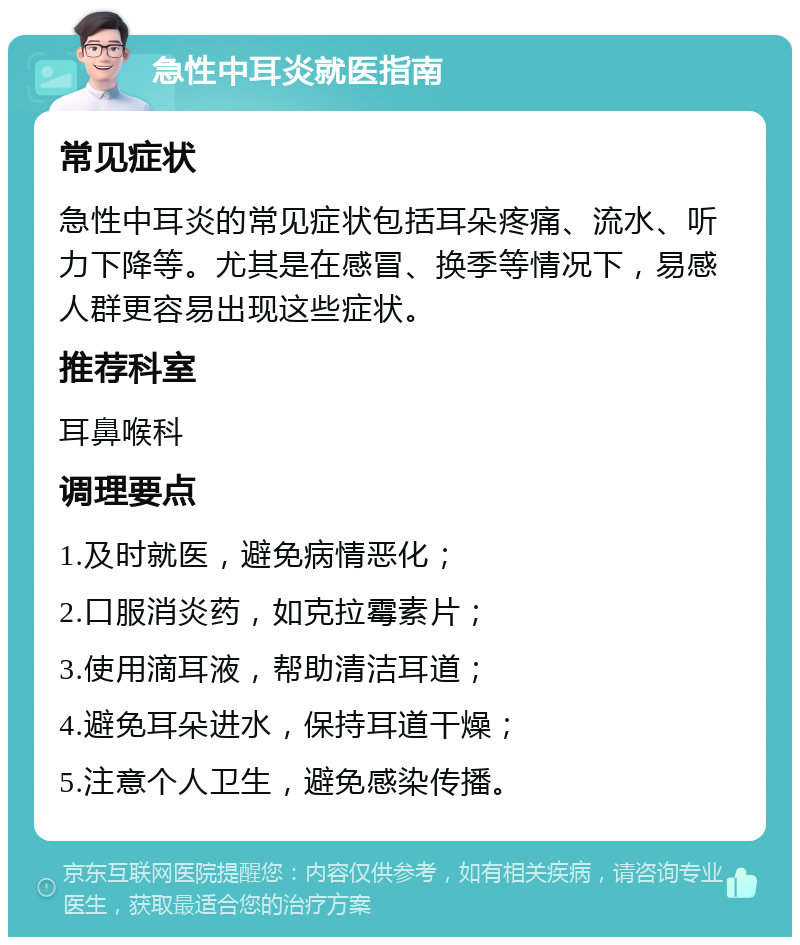 急性中耳炎就医指南 常见症状 急性中耳炎的常见症状包括耳朵疼痛、流水、听力下降等。尤其是在感冒、换季等情况下，易感人群更容易出现这些症状。 推荐科室 耳鼻喉科 调理要点 1.及时就医，避免病情恶化； 2.口服消炎药，如克拉霉素片； 3.使用滴耳液，帮助清洁耳道； 4.避免耳朵进水，保持耳道干燥； 5.注意个人卫生，避免感染传播。