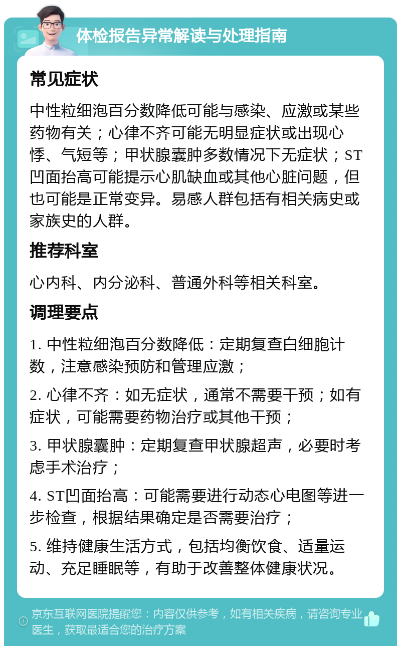 体检报告异常解读与处理指南 常见症状 中性粒细泡百分数降低可能与感染、应激或某些药物有关；心律不齐可能无明显症状或出现心悸、气短等；甲状腺囊肿多数情况下无症状；ST凹面抬高可能提示心肌缺血或其他心脏问题，但也可能是正常变异。易感人群包括有相关病史或家族史的人群。 推荐科室 心内科、内分泌科、普通外科等相关科室。 调理要点 1. 中性粒细泡百分数降低：定期复查白细胞计数，注意感染预防和管理应激； 2. 心律不齐：如无症状，通常不需要干预；如有症状，可能需要药物治疗或其他干预； 3. 甲状腺囊肿：定期复查甲状腺超声，必要时考虑手术治疗； 4. ST凹面抬高：可能需要进行动态心电图等进一步检查，根据结果确定是否需要治疗； 5. 维持健康生活方式，包括均衡饮食、适量运动、充足睡眠等，有助于改善整体健康状况。