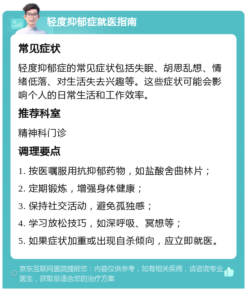 轻度抑郁症就医指南 常见症状 轻度抑郁症的常见症状包括失眠、胡思乱想、情绪低落、对生活失去兴趣等。这些症状可能会影响个人的日常生活和工作效率。 推荐科室 精神科门诊 调理要点 1. 按医嘱服用抗抑郁药物，如盐酸舍曲林片； 2. 定期锻炼，增强身体健康； 3. 保持社交活动，避免孤独感； 4. 学习放松技巧，如深呼吸、冥想等； 5. 如果症状加重或出现自杀倾向，应立即就医。