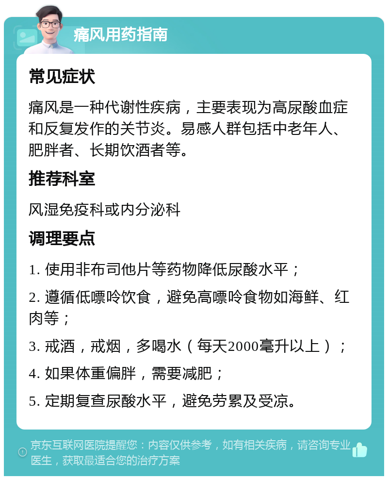 痛风用药指南 常见症状 痛风是一种代谢性疾病，主要表现为高尿酸血症和反复发作的关节炎。易感人群包括中老年人、肥胖者、长期饮酒者等。 推荐科室 风湿免疫科或内分泌科 调理要点 1. 使用非布司他片等药物降低尿酸水平； 2. 遵循低嘌呤饮食，避免高嘌呤食物如海鲜、红肉等； 3. 戒酒，戒烟，多喝水（每天2000毫升以上）； 4. 如果体重偏胖，需要减肥； 5. 定期复查尿酸水平，避免劳累及受凉。