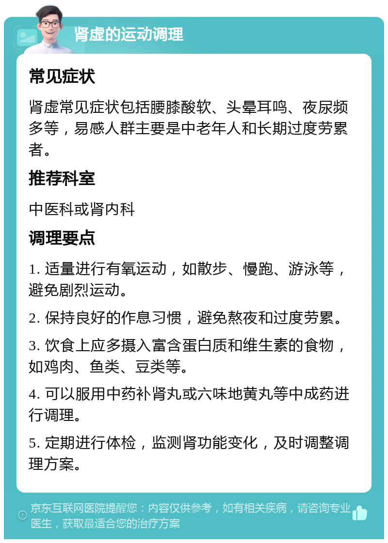 肾虚的运动调理 常见症状 肾虚常见症状包括腰膝酸软、头晕耳鸣、夜尿频多等，易感人群主要是中老年人和长期过度劳累者。 推荐科室 中医科或肾内科 调理要点 1. 适量进行有氧运动，如散步、慢跑、游泳等，避免剧烈运动。 2. 保持良好的作息习惯，避免熬夜和过度劳累。 3. 饮食上应多摄入富含蛋白质和维生素的食物，如鸡肉、鱼类、豆类等。 4. 可以服用中药补肾丸或六味地黄丸等中成药进行调理。 5. 定期进行体检，监测肾功能变化，及时调整调理方案。