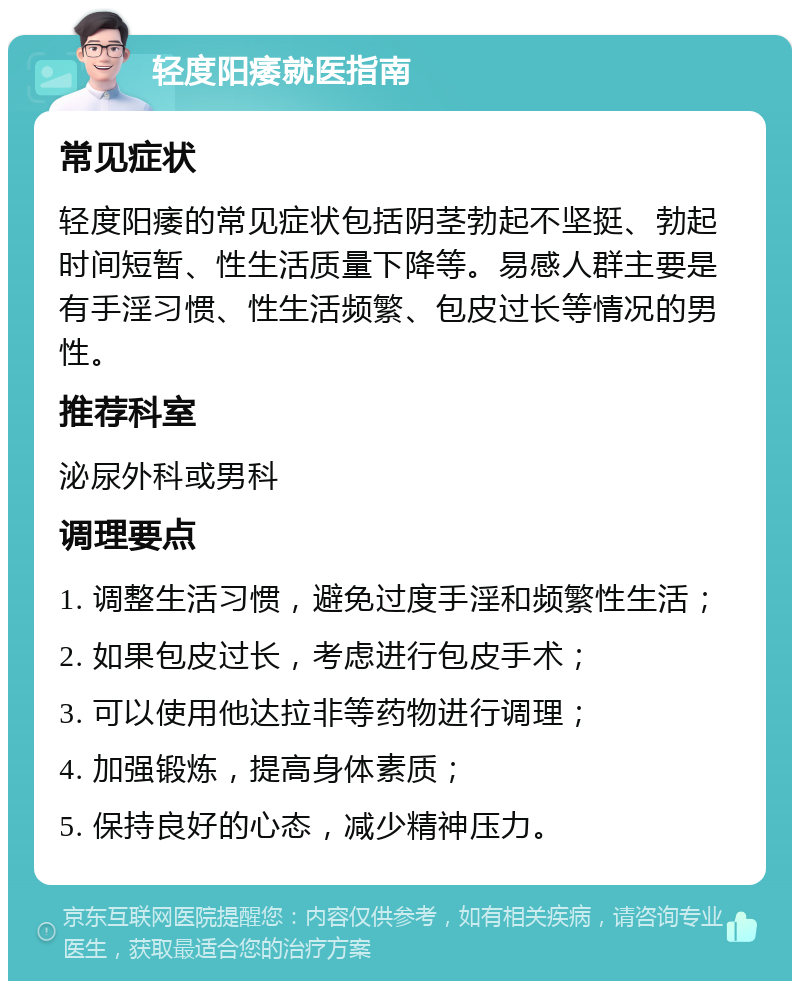 轻度阳痿就医指南 常见症状 轻度阳痿的常见症状包括阴茎勃起不坚挺、勃起时间短暂、性生活质量下降等。易感人群主要是有手淫习惯、性生活频繁、包皮过长等情况的男性。 推荐科室 泌尿外科或男科 调理要点 1. 调整生活习惯，避免过度手淫和频繁性生活； 2. 如果包皮过长，考虑进行包皮手术； 3. 可以使用他达拉非等药物进行调理； 4. 加强锻炼，提高身体素质； 5. 保持良好的心态，减少精神压力。