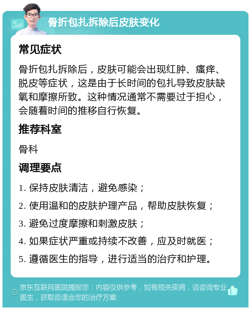 骨折包扎拆除后皮肤变化 常见症状 骨折包扎拆除后，皮肤可能会出现红肿、瘙痒、脱皮等症状，这是由于长时间的包扎导致皮肤缺氧和摩擦所致。这种情况通常不需要过于担心，会随着时间的推移自行恢复。 推荐科室 骨科 调理要点 1. 保持皮肤清洁，避免感染； 2. 使用温和的皮肤护理产品，帮助皮肤恢复； 3. 避免过度摩擦和刺激皮肤； 4. 如果症状严重或持续不改善，应及时就医； 5. 遵循医生的指导，进行适当的治疗和护理。