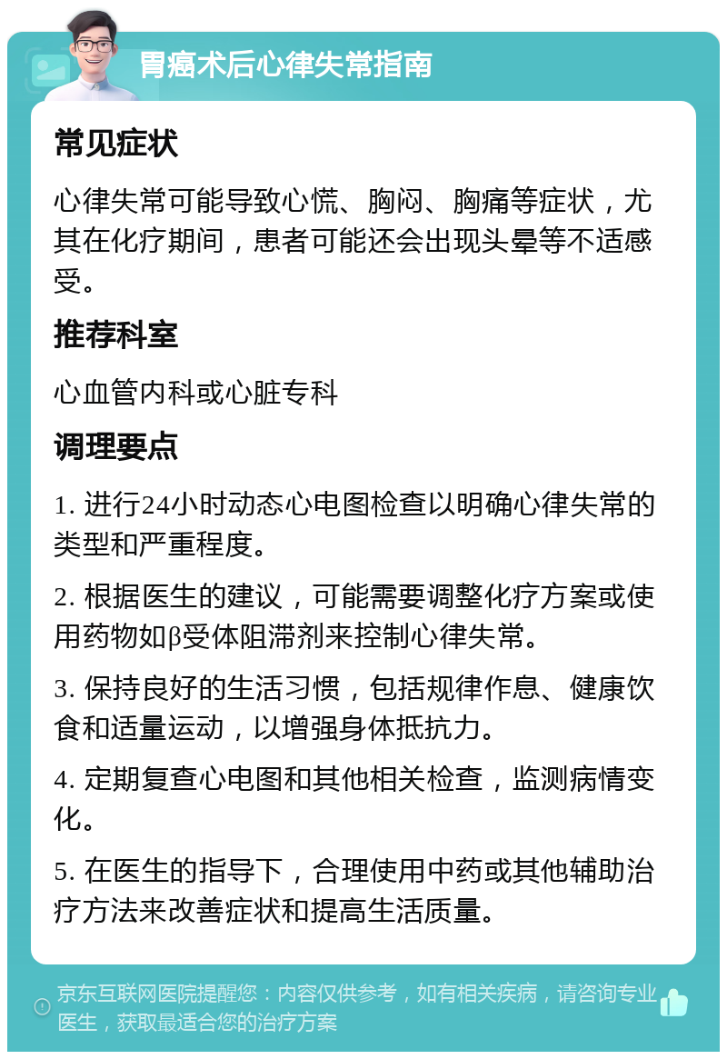 胃癌术后心律失常指南 常见症状 心律失常可能导致心慌、胸闷、胸痛等症状，尤其在化疗期间，患者可能还会出现头晕等不适感受。 推荐科室 心血管内科或心脏专科 调理要点 1. 进行24小时动态心电图检查以明确心律失常的类型和严重程度。 2. 根据医生的建议，可能需要调整化疗方案或使用药物如β受体阻滞剂来控制心律失常。 3. 保持良好的生活习惯，包括规律作息、健康饮食和适量运动，以增强身体抵抗力。 4. 定期复查心电图和其他相关检查，监测病情变化。 5. 在医生的指导下，合理使用中药或其他辅助治疗方法来改善症状和提高生活质量。