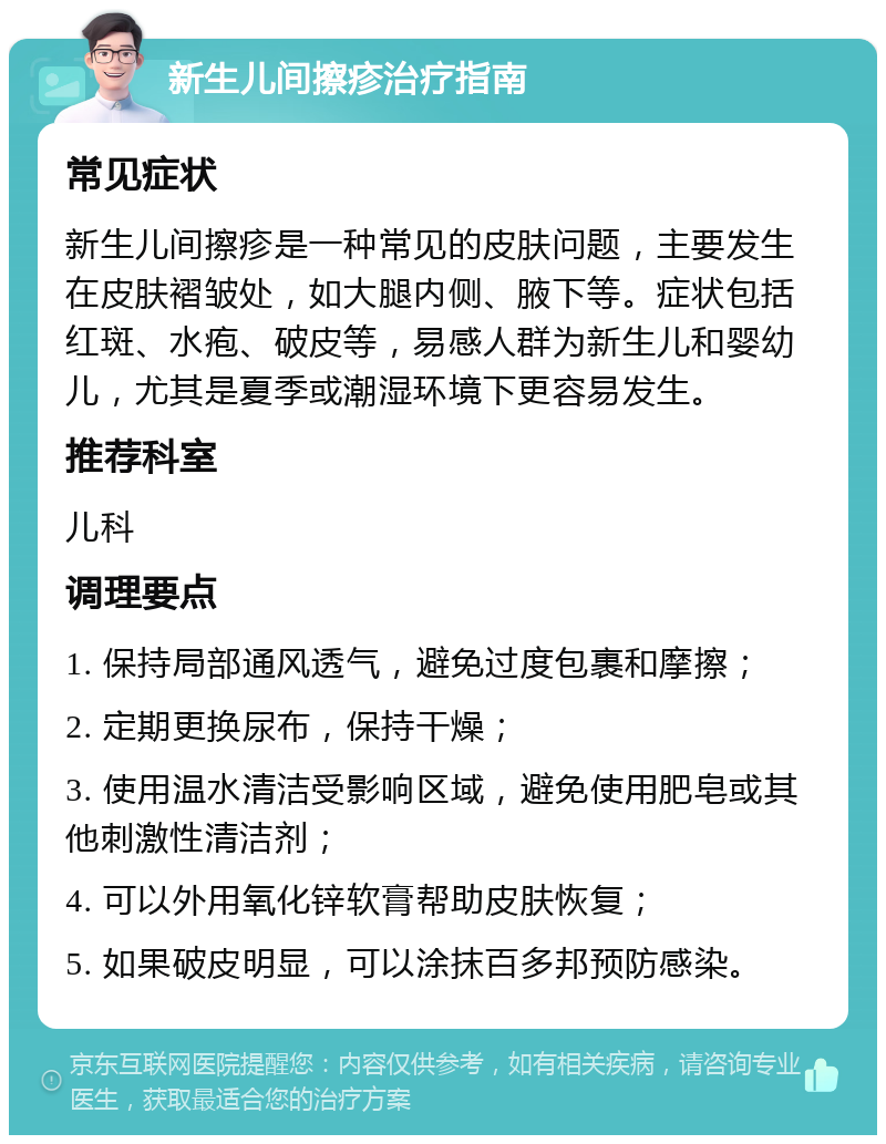 新生儿间擦疹治疗指南 常见症状 新生儿间擦疹是一种常见的皮肤问题，主要发生在皮肤褶皱处，如大腿内侧、腋下等。症状包括红斑、水疱、破皮等，易感人群为新生儿和婴幼儿，尤其是夏季或潮湿环境下更容易发生。 推荐科室 儿科 调理要点 1. 保持局部通风透气，避免过度包裹和摩擦； 2. 定期更换尿布，保持干燥； 3. 使用温水清洁受影响区域，避免使用肥皂或其他刺激性清洁剂； 4. 可以外用氧化锌软膏帮助皮肤恢复； 5. 如果破皮明显，可以涂抹百多邦预防感染。