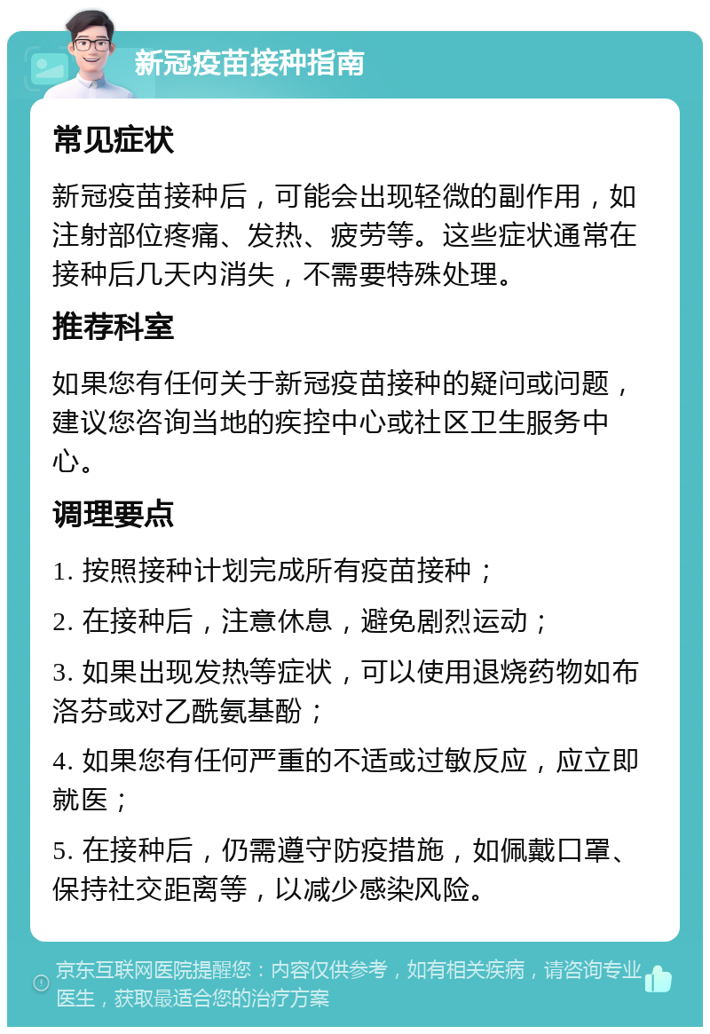 新冠疫苗接种指南 常见症状 新冠疫苗接种后，可能会出现轻微的副作用，如注射部位疼痛、发热、疲劳等。这些症状通常在接种后几天内消失，不需要特殊处理。 推荐科室 如果您有任何关于新冠疫苗接种的疑问或问题，建议您咨询当地的疾控中心或社区卫生服务中心。 调理要点 1. 按照接种计划完成所有疫苗接种； 2. 在接种后，注意休息，避免剧烈运动； 3. 如果出现发热等症状，可以使用退烧药物如布洛芬或对乙酰氨基酚； 4. 如果您有任何严重的不适或过敏反应，应立即就医； 5. 在接种后，仍需遵守防疫措施，如佩戴口罩、保持社交距离等，以减少感染风险。