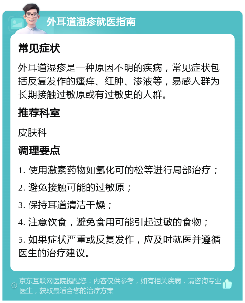 外耳道湿疹就医指南 常见症状 外耳道湿疹是一种原因不明的疾病，常见症状包括反复发作的瘙痒、红肿、渗液等，易感人群为长期接触过敏原或有过敏史的人群。 推荐科室 皮肤科 调理要点 1. 使用激素药物如氢化可的松等进行局部治疗； 2. 避免接触可能的过敏原； 3. 保持耳道清洁干燥； 4. 注意饮食，避免食用可能引起过敏的食物； 5. 如果症状严重或反复发作，应及时就医并遵循医生的治疗建议。