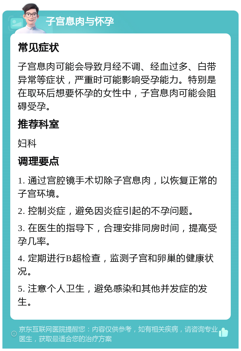 子宫息肉与怀孕 常见症状 子宫息肉可能会导致月经不调、经血过多、白带异常等症状，严重时可能影响受孕能力。特别是在取环后想要怀孕的女性中，子宫息肉可能会阻碍受孕。 推荐科室 妇科 调理要点 1. 通过宫腔镜手术切除子宫息肉，以恢复正常的子宫环境。 2. 控制炎症，避免因炎症引起的不孕问题。 3. 在医生的指导下，合理安排同房时间，提高受孕几率。 4. 定期进行B超检查，监测子宫和卵巢的健康状况。 5. 注意个人卫生，避免感染和其他并发症的发生。