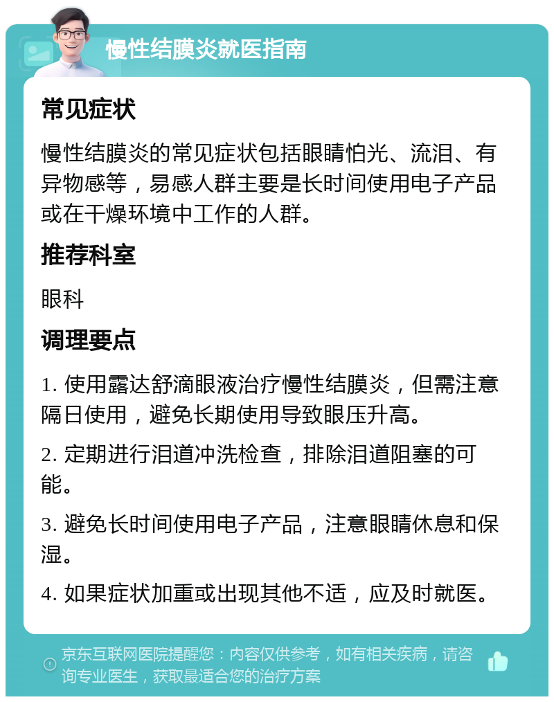 慢性结膜炎就医指南 常见症状 慢性结膜炎的常见症状包括眼睛怕光、流泪、有异物感等，易感人群主要是长时间使用电子产品或在干燥环境中工作的人群。 推荐科室 眼科 调理要点 1. 使用露达舒滴眼液治疗慢性结膜炎，但需注意隔日使用，避免长期使用导致眼压升高。 2. 定期进行泪道冲洗检查，排除泪道阻塞的可能。 3. 避免长时间使用电子产品，注意眼睛休息和保湿。 4. 如果症状加重或出现其他不适，应及时就医。