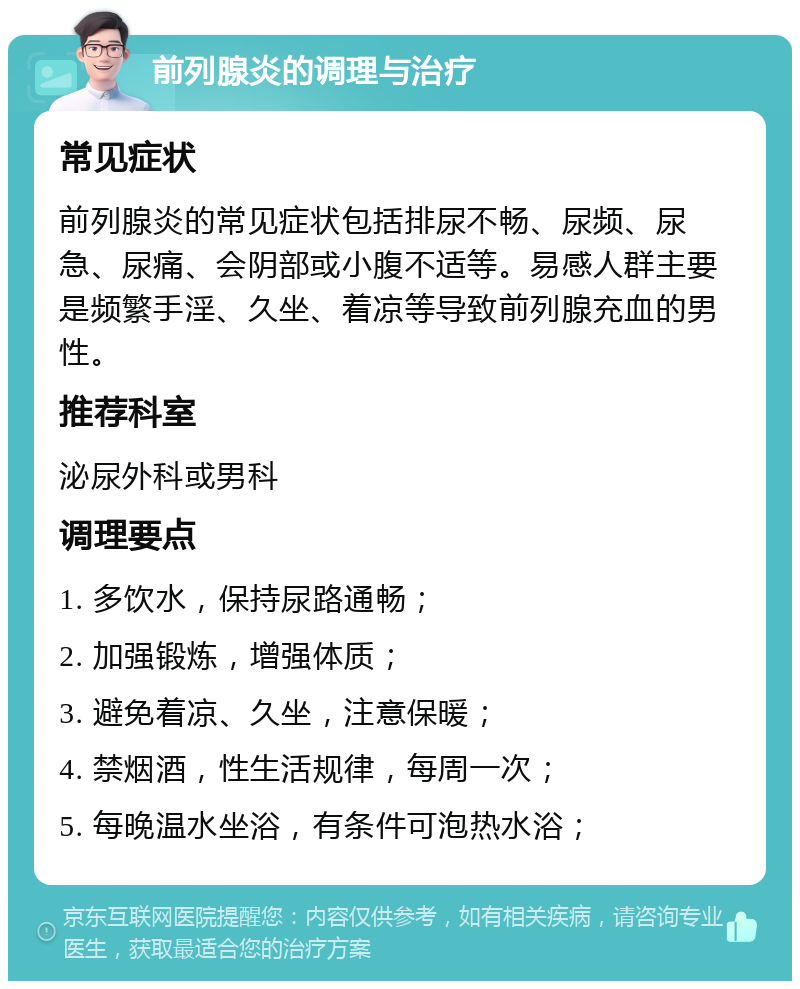 前列腺炎的调理与治疗 常见症状 前列腺炎的常见症状包括排尿不畅、尿频、尿急、尿痛、会阴部或小腹不适等。易感人群主要是频繁手淫、久坐、着凉等导致前列腺充血的男性。 推荐科室 泌尿外科或男科 调理要点 1. 多饮水，保持尿路通畅； 2. 加强锻炼，增强体质； 3. 避免着凉、久坐，注意保暖； 4. 禁烟酒，性生活规律，每周一次； 5. 每晚温水坐浴，有条件可泡热水浴；