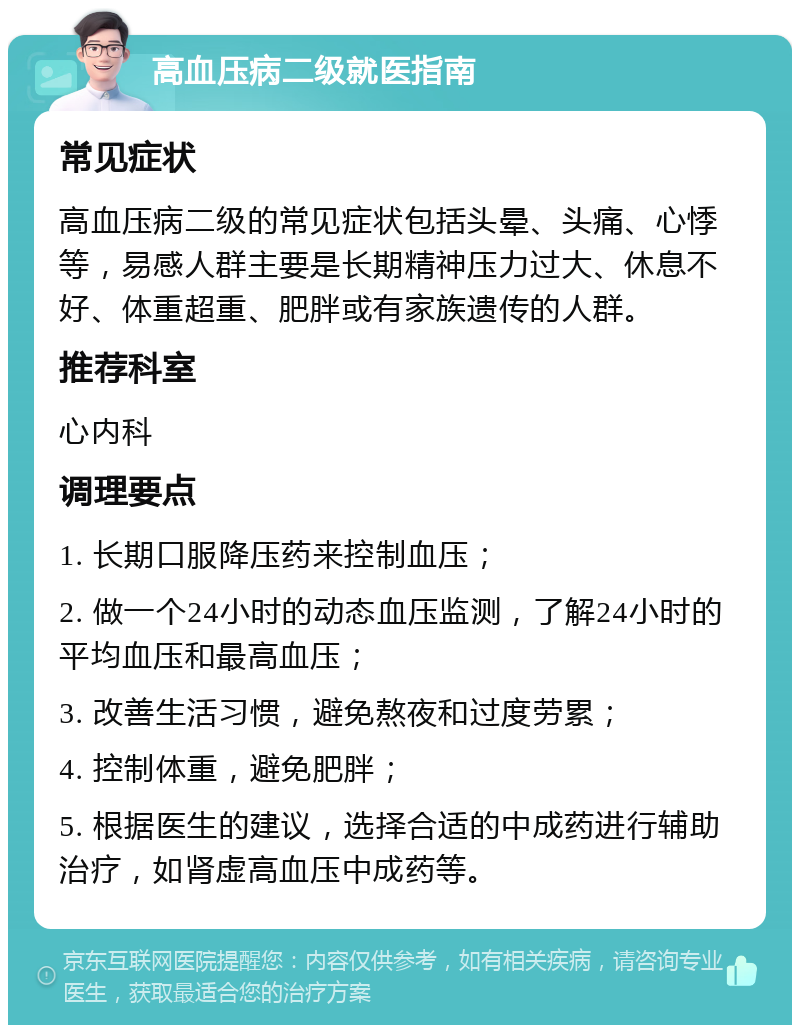 高血压病二级就医指南 常见症状 高血压病二级的常见症状包括头晕、头痛、心悸等，易感人群主要是长期精神压力过大、休息不好、体重超重、肥胖或有家族遗传的人群。 推荐科室 心内科 调理要点 1. 长期口服降压药来控制血压； 2. 做一个24小时的动态血压监测，了解24小时的平均血压和最高血压； 3. 改善生活习惯，避免熬夜和过度劳累； 4. 控制体重，避免肥胖； 5. 根据医生的建议，选择合适的中成药进行辅助治疗，如肾虚高血压中成药等。