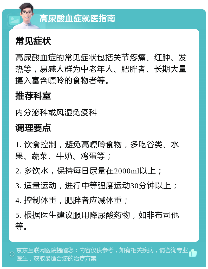 高尿酸血症就医指南 常见症状 高尿酸血症的常见症状包括关节疼痛、红肿、发热等，易感人群为中老年人、肥胖者、长期大量摄入富含嘌呤的食物者等。 推荐科室 内分泌科或风湿免疫科 调理要点 1. 饮食控制，避免高嘌呤食物，多吃谷类、水果、蔬菜、牛奶、鸡蛋等； 2. 多饮水，保持每日尿量在2000ml以上； 3. 适量运动，进行中等强度运动30分钟以上； 4. 控制体重，肥胖者应减体重； 5. 根据医生建议服用降尿酸药物，如非布司他等。