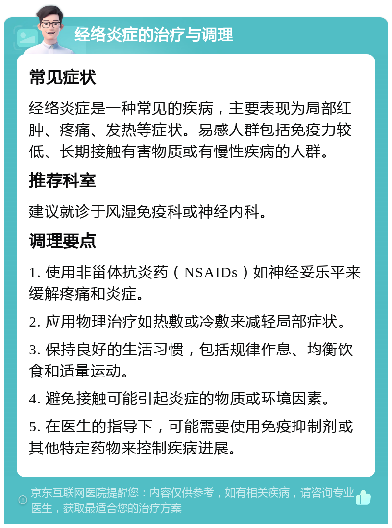 经络炎症的治疗与调理 常见症状 经络炎症是一种常见的疾病，主要表现为局部红肿、疼痛、发热等症状。易感人群包括免疫力较低、长期接触有害物质或有慢性疾病的人群。 推荐科室 建议就诊于风湿免疫科或神经内科。 调理要点 1. 使用非甾体抗炎药（NSAIDs）如神经妥乐平来缓解疼痛和炎症。 2. 应用物理治疗如热敷或冷敷来减轻局部症状。 3. 保持良好的生活习惯，包括规律作息、均衡饮食和适量运动。 4. 避免接触可能引起炎症的物质或环境因素。 5. 在医生的指导下，可能需要使用免疫抑制剂或其他特定药物来控制疾病进展。