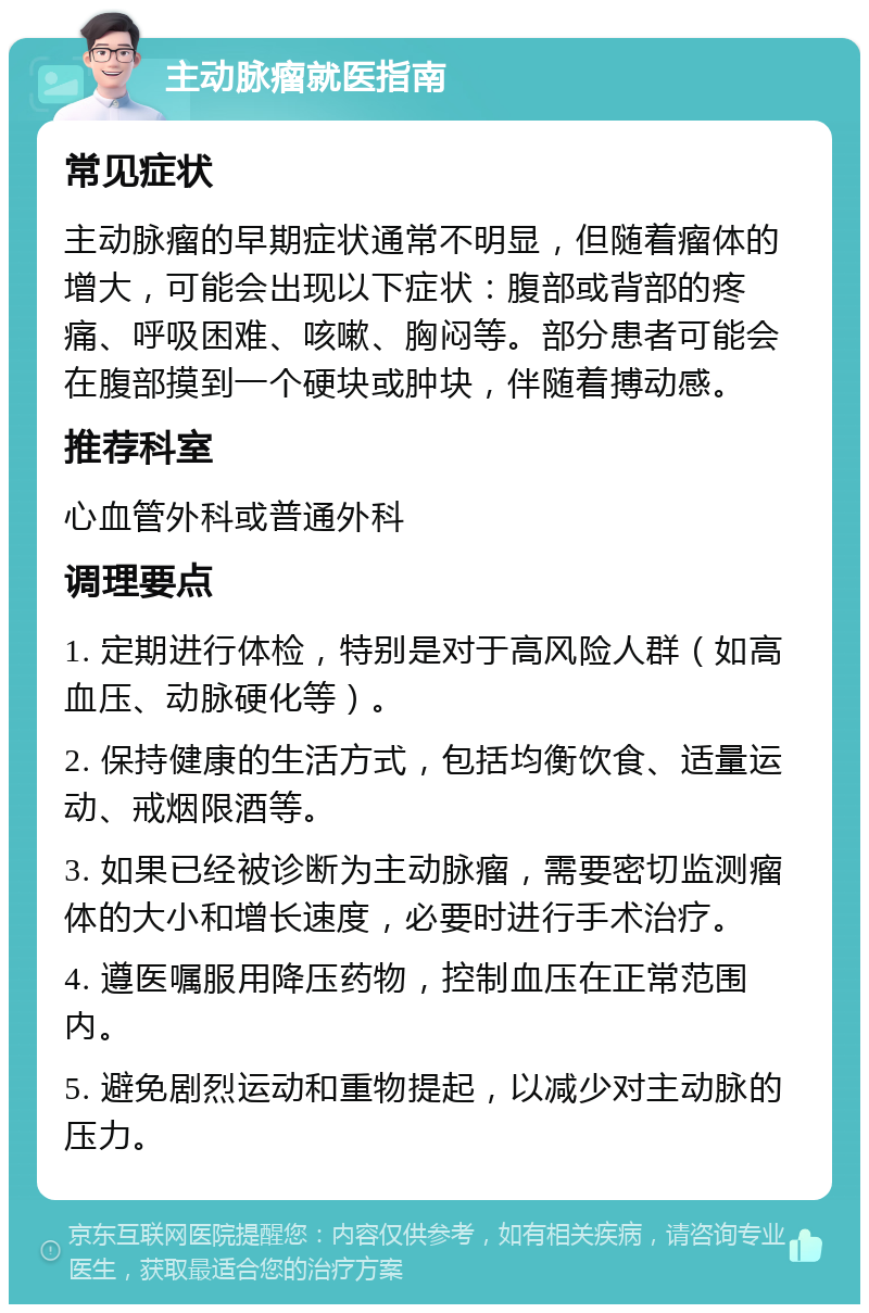 主动脉瘤就医指南 常见症状 主动脉瘤的早期症状通常不明显，但随着瘤体的增大，可能会出现以下症状：腹部或背部的疼痛、呼吸困难、咳嗽、胸闷等。部分患者可能会在腹部摸到一个硬块或肿块，伴随着搏动感。 推荐科室 心血管外科或普通外科 调理要点 1. 定期进行体检，特别是对于高风险人群（如高血压、动脉硬化等）。 2. 保持健康的生活方式，包括均衡饮食、适量运动、戒烟限酒等。 3. 如果已经被诊断为主动脉瘤，需要密切监测瘤体的大小和增长速度，必要时进行手术治疗。 4. 遵医嘱服用降压药物，控制血压在正常范围内。 5. 避免剧烈运动和重物提起，以减少对主动脉的压力。