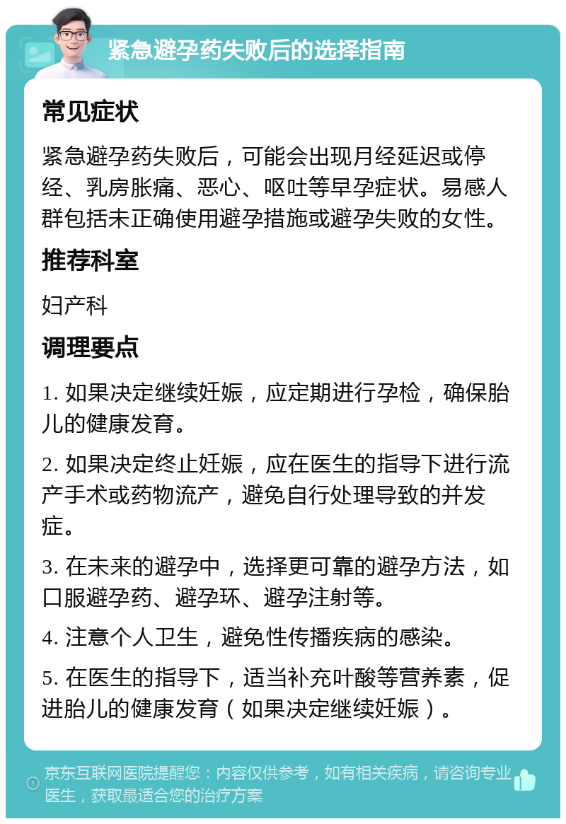 紧急避孕药失败后的选择指南 常见症状 紧急避孕药失败后，可能会出现月经延迟或停经、乳房胀痛、恶心、呕吐等早孕症状。易感人群包括未正确使用避孕措施或避孕失败的女性。 推荐科室 妇产科 调理要点 1. 如果决定继续妊娠，应定期进行孕检，确保胎儿的健康发育。 2. 如果决定终止妊娠，应在医生的指导下进行流产手术或药物流产，避免自行处理导致的并发症。 3. 在未来的避孕中，选择更可靠的避孕方法，如口服避孕药、避孕环、避孕注射等。 4. 注意个人卫生，避免性传播疾病的感染。 5. 在医生的指导下，适当补充叶酸等营养素，促进胎儿的健康发育（如果决定继续妊娠）。