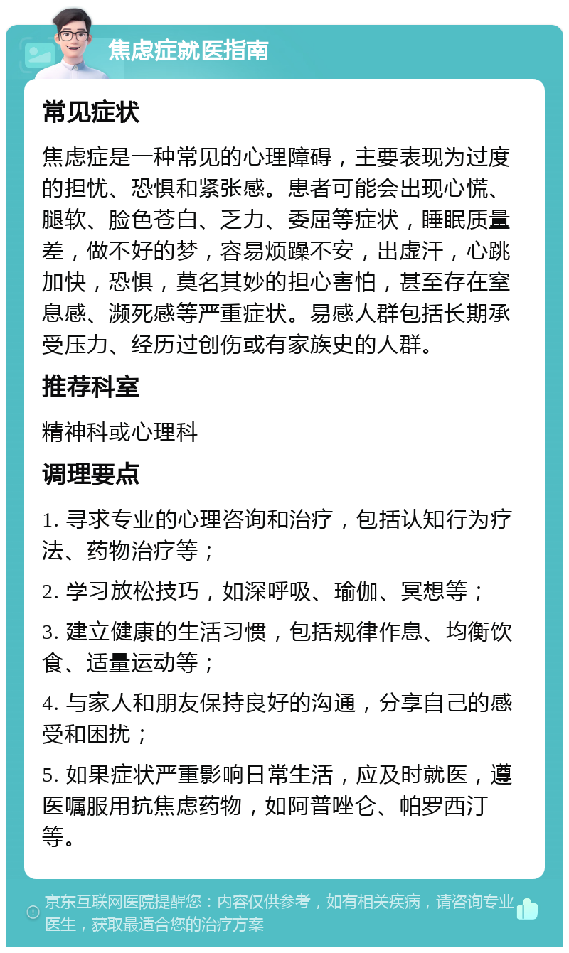 焦虑症就医指南 常见症状 焦虑症是一种常见的心理障碍，主要表现为过度的担忧、恐惧和紧张感。患者可能会出现心慌、腿软、脸色苍白、乏力、委屈等症状，睡眠质量差，做不好的梦，容易烦躁不安，出虚汗，心跳加快，恐惧，莫名其妙的担心害怕，甚至存在窒息感、濒死感等严重症状。易感人群包括长期承受压力、经历过创伤或有家族史的人群。 推荐科室 精神科或心理科 调理要点 1. 寻求专业的心理咨询和治疗，包括认知行为疗法、药物治疗等； 2. 学习放松技巧，如深呼吸、瑜伽、冥想等； 3. 建立健康的生活习惯，包括规律作息、均衡饮食、适量运动等； 4. 与家人和朋友保持良好的沟通，分享自己的感受和困扰； 5. 如果症状严重影响日常生活，应及时就医，遵医嘱服用抗焦虑药物，如阿普唑仑、帕罗西汀等。