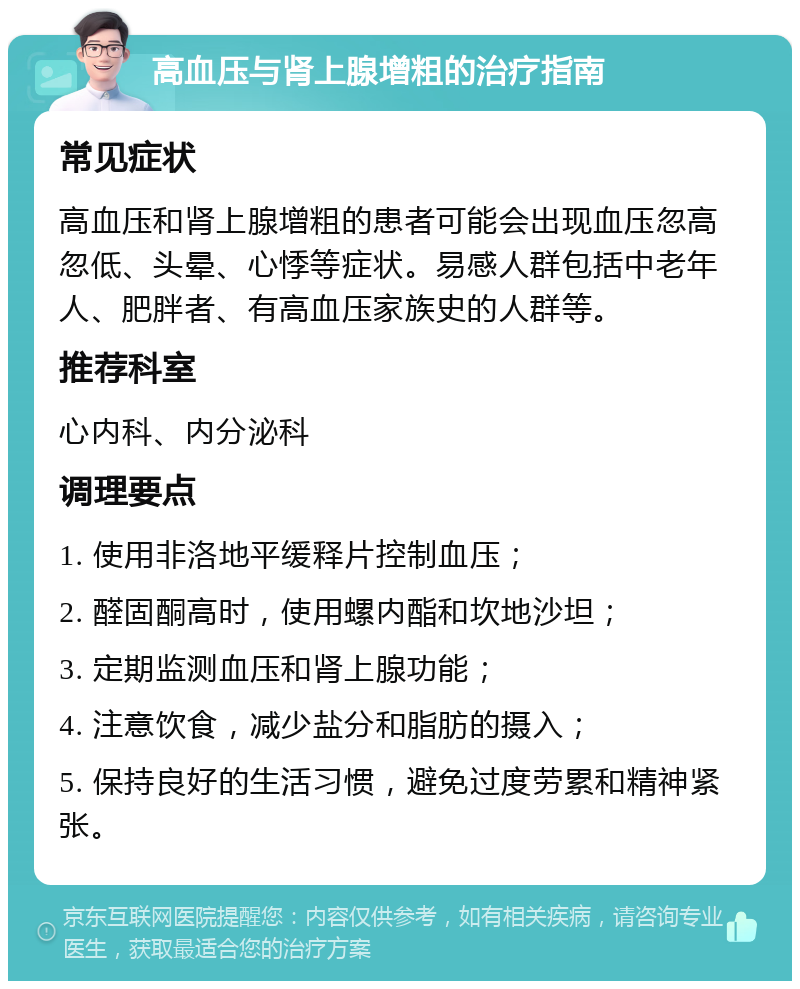 高血压与肾上腺增粗的治疗指南 常见症状 高血压和肾上腺增粗的患者可能会出现血压忽高忽低、头晕、心悸等症状。易感人群包括中老年人、肥胖者、有高血压家族史的人群等。 推荐科室 心内科、内分泌科 调理要点 1. 使用非洛地平缓释片控制血压； 2. 醛固酮高时，使用螺内酯和坎地沙坦； 3. 定期监测血压和肾上腺功能； 4. 注意饮食，减少盐分和脂肪的摄入； 5. 保持良好的生活习惯，避免过度劳累和精神紧张。