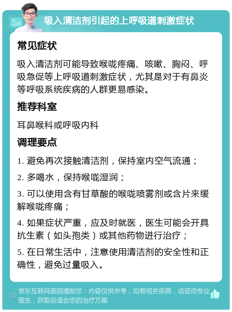 吸入清洁剂引起的上呼吸道刺激症状 常见症状 吸入清洁剂可能导致喉咙疼痛、咳嗽、胸闷、呼吸急促等上呼吸道刺激症状，尤其是对于有鼻炎等呼吸系统疾病的人群更易感染。 推荐科室 耳鼻喉科或呼吸内科 调理要点 1. 避免再次接触清洁剂，保持室内空气流通； 2. 多喝水，保持喉咙湿润； 3. 可以使用含有甘草酸的喉咙喷雾剂或含片来缓解喉咙疼痛； 4. 如果症状严重，应及时就医，医生可能会开具抗生素（如头孢类）或其他药物进行治疗； 5. 在日常生活中，注意使用清洁剂的安全性和正确性，避免过量吸入。