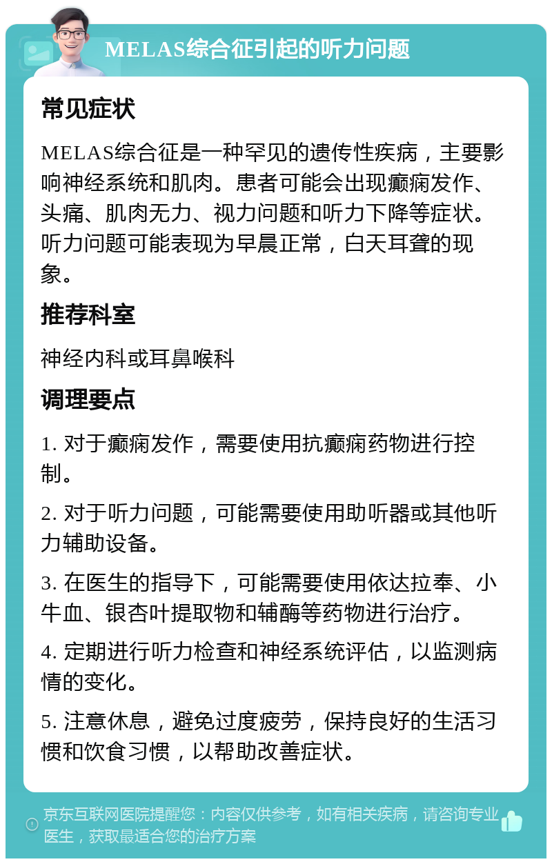 MELAS综合征引起的听力问题 常见症状 MELAS综合征是一种罕见的遗传性疾病，主要影响神经系统和肌肉。患者可能会出现癫痫发作、头痛、肌肉无力、视力问题和听力下降等症状。听力问题可能表现为早晨正常，白天耳聋的现象。 推荐科室 神经内科或耳鼻喉科 调理要点 1. 对于癫痫发作，需要使用抗癫痫药物进行控制。 2. 对于听力问题，可能需要使用助听器或其他听力辅助设备。 3. 在医生的指导下，可能需要使用依达拉奉、小牛血、银杏叶提取物和辅酶等药物进行治疗。 4. 定期进行听力检查和神经系统评估，以监测病情的变化。 5. 注意休息，避免过度疲劳，保持良好的生活习惯和饮食习惯，以帮助改善症状。