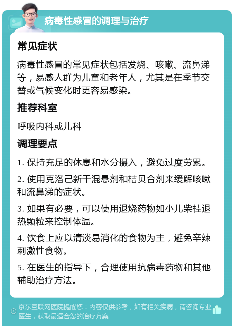 病毒性感冒的调理与治疗 常见症状 病毒性感冒的常见症状包括发烧、咳嗽、流鼻涕等，易感人群为儿童和老年人，尤其是在季节交替或气候变化时更容易感染。 推荐科室 呼吸内科或儿科 调理要点 1. 保持充足的休息和水分摄入，避免过度劳累。 2. 使用克洛己新干混悬剂和桔贝合剂来缓解咳嗽和流鼻涕的症状。 3. 如果有必要，可以使用退烧药物如小儿柴桂退热颗粒来控制体温。 4. 饮食上应以清淡易消化的食物为主，避免辛辣刺激性食物。 5. 在医生的指导下，合理使用抗病毒药物和其他辅助治疗方法。