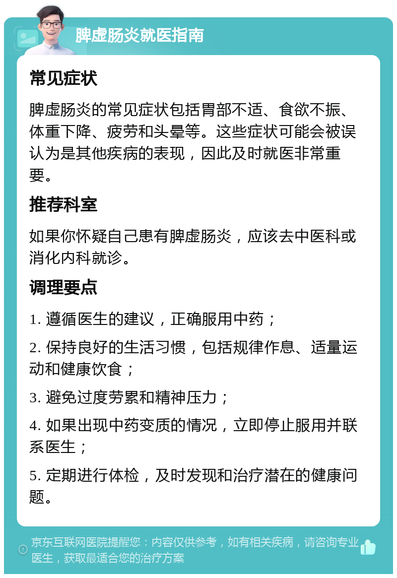 脾虚肠炎就医指南 常见症状 脾虚肠炎的常见症状包括胃部不适、食欲不振、体重下降、疲劳和头晕等。这些症状可能会被误认为是其他疾病的表现，因此及时就医非常重要。 推荐科室 如果你怀疑自己患有脾虚肠炎，应该去中医科或消化内科就诊。 调理要点 1. 遵循医生的建议，正确服用中药； 2. 保持良好的生活习惯，包括规律作息、适量运动和健康饮食； 3. 避免过度劳累和精神压力； 4. 如果出现中药变质的情况，立即停止服用并联系医生； 5. 定期进行体检，及时发现和治疗潜在的健康问题。