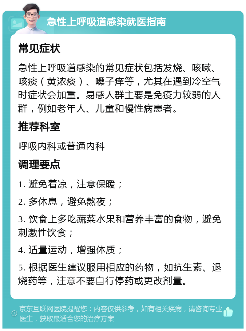 急性上呼吸道感染就医指南 常见症状 急性上呼吸道感染的常见症状包括发烧、咳嗽、咳痰（黄浓痰）、嗓子痒等，尤其在遇到冷空气时症状会加重。易感人群主要是免疫力较弱的人群，例如老年人、儿童和慢性病患者。 推荐科室 呼吸内科或普通内科 调理要点 1. 避免着凉，注意保暖； 2. 多休息，避免熬夜； 3. 饮食上多吃蔬菜水果和营养丰富的食物，避免刺激性饮食； 4. 适量运动，增强体质； 5. 根据医生建议服用相应的药物，如抗生素、退烧药等，注意不要自行停药或更改剂量。