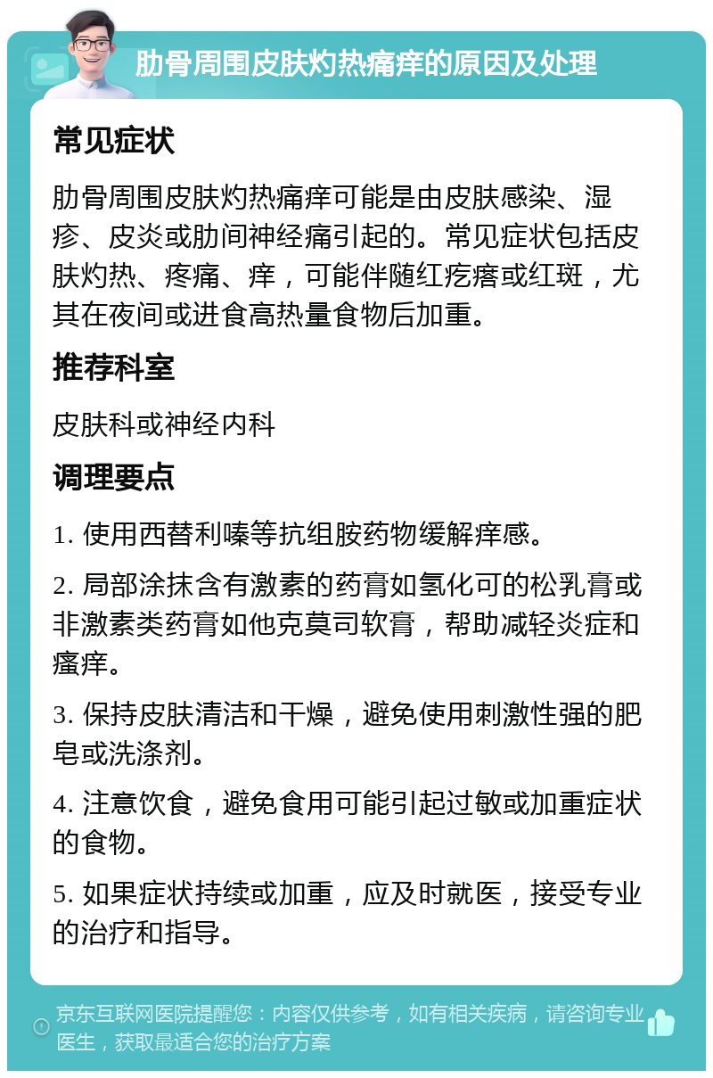 肋骨周围皮肤灼热痛痒的原因及处理 常见症状 肋骨周围皮肤灼热痛痒可能是由皮肤感染、湿疹、皮炎或肋间神经痛引起的。常见症状包括皮肤灼热、疼痛、痒，可能伴随红疙瘩或红斑，尤其在夜间或进食高热量食物后加重。 推荐科室 皮肤科或神经内科 调理要点 1. 使用西替利嗪等抗组胺药物缓解痒感。 2. 局部涂抹含有激素的药膏如氢化可的松乳膏或非激素类药膏如他克莫司软膏，帮助减轻炎症和瘙痒。 3. 保持皮肤清洁和干燥，避免使用刺激性强的肥皂或洗涤剂。 4. 注意饮食，避免食用可能引起过敏或加重症状的食物。 5. 如果症状持续或加重，应及时就医，接受专业的治疗和指导。