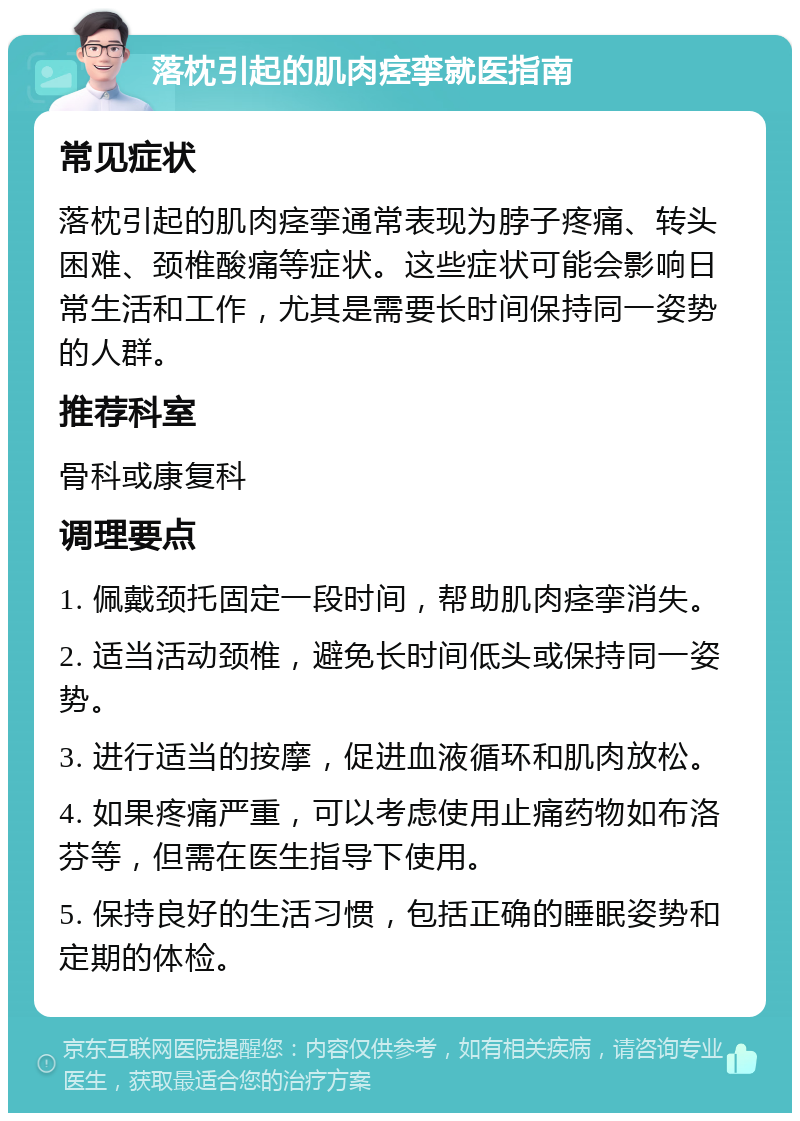 落枕引起的肌肉痉挛就医指南 常见症状 落枕引起的肌肉痉挛通常表现为脖子疼痛、转头困难、颈椎酸痛等症状。这些症状可能会影响日常生活和工作，尤其是需要长时间保持同一姿势的人群。 推荐科室 骨科或康复科 调理要点 1. 佩戴颈托固定一段时间，帮助肌肉痉挛消失。 2. 适当活动颈椎，避免长时间低头或保持同一姿势。 3. 进行适当的按摩，促进血液循环和肌肉放松。 4. 如果疼痛严重，可以考虑使用止痛药物如布洛芬等，但需在医生指导下使用。 5. 保持良好的生活习惯，包括正确的睡眠姿势和定期的体检。