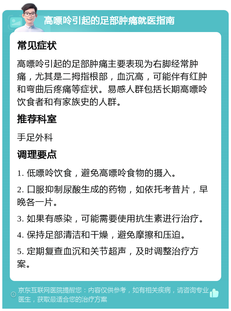 高嘌呤引起的足部肿痛就医指南 常见症状 高嘌呤引起的足部肿痛主要表现为右脚经常肿痛，尤其是二拇指根部，血沉高，可能伴有红肿和弯曲后疼痛等症状。易感人群包括长期高嘌呤饮食者和有家族史的人群。 推荐科室 手足外科 调理要点 1. 低嘌呤饮食，避免高嘌呤食物的摄入。 2. 口服抑制尿酸生成的药物，如依托考昔片，早晚各一片。 3. 如果有感染，可能需要使用抗生素进行治疗。 4. 保持足部清洁和干燥，避免摩擦和压迫。 5. 定期复查血沉和关节超声，及时调整治疗方案。