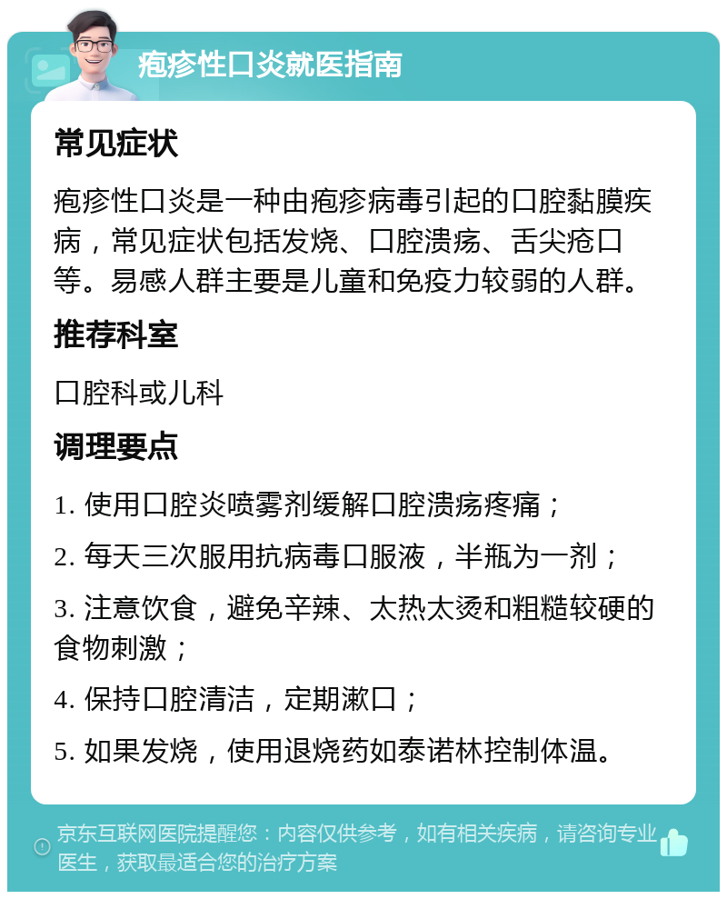 疱疹性口炎就医指南 常见症状 疱疹性口炎是一种由疱疹病毒引起的口腔黏膜疾病，常见症状包括发烧、口腔溃疡、舌尖疮口等。易感人群主要是儿童和免疫力较弱的人群。 推荐科室 口腔科或儿科 调理要点 1. 使用口腔炎喷雾剂缓解口腔溃疡疼痛； 2. 每天三次服用抗病毒口服液，半瓶为一剂； 3. 注意饮食，避免辛辣、太热太烫和粗糙较硬的食物刺激； 4. 保持口腔清洁，定期漱口； 5. 如果发烧，使用退烧药如泰诺林控制体温。