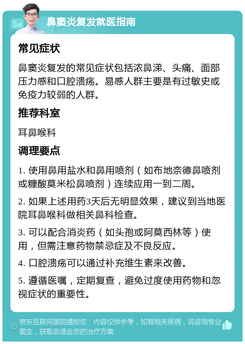 鼻窦炎复发就医指南 常见症状 鼻窦炎复发的常见症状包括浓鼻涕、头痛、面部压力感和口腔溃疡。易感人群主要是有过敏史或免疫力较弱的人群。 推荐科室 耳鼻喉科 调理要点 1. 使用鼻用盐水和鼻用喷剂（如布地奈德鼻喷剂或糠酸莫米松鼻喷剂）连续应用一到二周。 2. 如果上述用药3天后无明显效果，建议到当地医院耳鼻喉科做相关鼻科检查。 3. 可以配合消炎药（如头孢或阿莫西林等）使用，但需注意药物禁忌症及不良反应。 4. 口腔溃疡可以通过补充维生素来改善。 5. 遵循医嘱，定期复查，避免过度使用药物和忽视症状的重要性。