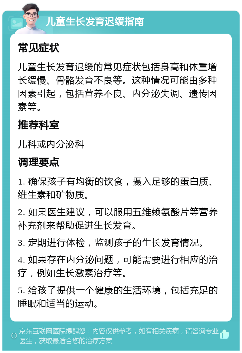 儿童生长发育迟缓指南 常见症状 儿童生长发育迟缓的常见症状包括身高和体重增长缓慢、骨骼发育不良等。这种情况可能由多种因素引起，包括营养不良、内分泌失调、遗传因素等。 推荐科室 儿科或内分泌科 调理要点 1. 确保孩子有均衡的饮食，摄入足够的蛋白质、维生素和矿物质。 2. 如果医生建议，可以服用五维赖氨酸片等营养补充剂来帮助促进生长发育。 3. 定期进行体检，监测孩子的生长发育情况。 4. 如果存在内分泌问题，可能需要进行相应的治疗，例如生长激素治疗等。 5. 给孩子提供一个健康的生活环境，包括充足的睡眠和适当的运动。