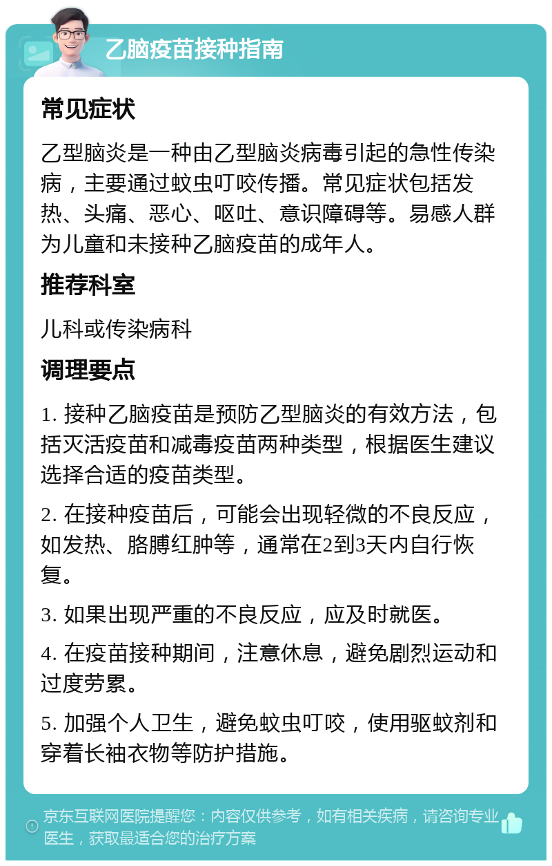 乙脑疫苗接种指南 常见症状 乙型脑炎是一种由乙型脑炎病毒引起的急性传染病，主要通过蚊虫叮咬传播。常见症状包括发热、头痛、恶心、呕吐、意识障碍等。易感人群为儿童和未接种乙脑疫苗的成年人。 推荐科室 儿科或传染病科 调理要点 1. 接种乙脑疫苗是预防乙型脑炎的有效方法，包括灭活疫苗和减毒疫苗两种类型，根据医生建议选择合适的疫苗类型。 2. 在接种疫苗后，可能会出现轻微的不良反应，如发热、胳膊红肿等，通常在2到3天内自行恢复。 3. 如果出现严重的不良反应，应及时就医。 4. 在疫苗接种期间，注意休息，避免剧烈运动和过度劳累。 5. 加强个人卫生，避免蚊虫叮咬，使用驱蚊剂和穿着长袖衣物等防护措施。